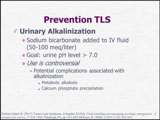 Prevention TLS
Urinary Alkalinization
Sodium bicarbonate added to IV fluid
(50-100 meq/liter)
Goal: urine pH level > 7.0
Use is controversial
Potential complications associated with
alkalinization
Metabolic alkalosis
Calcium phosphate precipitation
Holmes Gobel, B. (2013).Tumor Lysis Syndrome. In Kaplan,M (Ed). Understandingand managing oncologicemergencies: A
resource for nurses, 2nd ED. ONS, Pittsburgh, PA. pp: 433-459;McGraw,B. (2008).CJON 12 (4); 563-565.
 