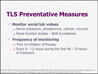 TLS Preventative Measures
Monitor serial lab values
Serum potassium, phosphorous, calcium, uric acid
Renal function studies – BUN & creatinine
Frequency of monitoring
Prior to initiation of therapy
Every 8 – 12 hours during the first 48 – 72 hours
of treatment
Holmes Gobel, B. (2013).Tumor Lysis Syndrome. In Kaplan,M (Ed). Understandingand managing oncologicemergencies: A
resource for nurses, 2nd ED. ONS, Pittsburgh, PA. pp: 433-459;McGraw,B. (2008).CJON 12 (4); 563-565.
 