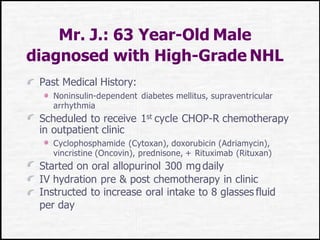 Mr. J.: 63 Year-Old Male
diagnosed with High-Grade NHL
Past Medical History:
Noninsulin-dependent diabetes mellitus, supraventricular
arrhythmia
Scheduled to receive 1st cycle CHOP-R chemotherapy
in outpatient clinic
Cyclophosphamide (Cytoxan), doxorubicin (Adriamycin),
vincristine (Oncovin), prednisone, + Rituximab (Rituxan)
Started on oral allopurinol 300 mgdaily
IV hydration pre & post chemotherapy in clinic
Instructed to increase oral intake to 8 glasses fluid
per day
 