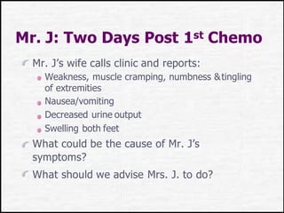 Mr. J: Two Days Post 1st Chemo
Mr. J’s wife calls clinic and reports:
Weakness, muscle cramping, numbness &tingling
of extremities
Nausea/vomiting
Decreased urine output
Swelling both feet
What could be the cause of Mr. J’s
symptoms?
What should we advise Mrs. J. to do?
 