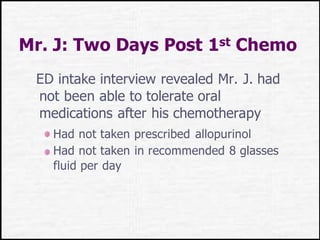 Mr. J: Two Days Post 1st Chemo
ED intake interview revealed Mr. J. had
not been able to tolerate oral
medications after his chemotherapy
Had not taken prescribed allopurinol
Had not taken in recommended 8 glasses
fluid per day
 