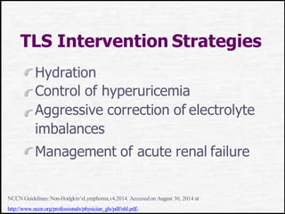 TLS Intervention Strategies
Hydration
Control of hyperuricemia
Aggressive correction of electrolyte
imbalances
Management of acute renal failure
NCCN Guidelines: Non-Hodgkin’sLymphoma,v4.2014. Accessed on August 30, 2014 at
http://www.nccn.org/professionals/physician_gls/pdf/nhl.pdf.
 
