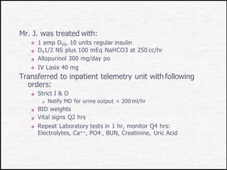 Mr. J. was treated with:
1 amp D50, 10 units regular insulin
D51/2 NS plus 100 mEq NaHCO3 at 250 cc/hr
Allopurinol 300 mg/day po
IV Lasix 40 mg
Transferred to inpatient telemetry unit with following
orders:
Strict I & O
Notify MD for urine output < 200 ml/hr
BID weights
Vital signs Q2 hrs
Repeat Laboratory tests in 1 hr, monitor Q4 hrs:
Electrolytes, Ca++, PO4-, BUN, Creatinine, Uric Acid
 