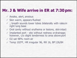 Mr. J & Wife arrive in ER at 7:30pm:
Awake, alert, anxious
Skin warm, appears flushed
↓ breath sounds lower lobes bilaterally with rales in
right lung base
Oral cavity without erythema or lesions, skin intact
Implanted port - site without redness ordrainage;
however, c/o slight tenderness to area above port
O2 sat 98% room air
Temp 1020F, HR irregular 96, RR 16, BP126/84
 