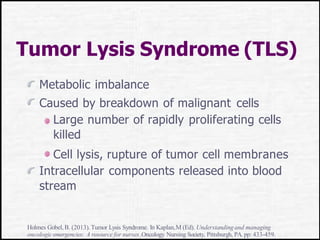 Tumor Lysis Syndrome (TLS)
Metabolic imbalance
Caused by breakdown of malignant cells
Large number of rapidly proliferating cells
killed
Cell lysis, rupture of tumor cell membranes
Intracellular components released into blood
stream
Holmes Gobel,B. (2013). Tumor Lysis Syndrome. In Kaplan,M (Ed). Understandingand managing
oncologicemergencies: A resource for nurses.Oncology Nursing Society, Pittsburgh, PA.pp: 433-459.
 