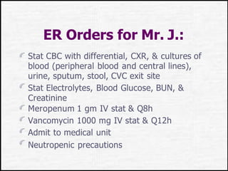ER Orders for Mr. J.:
Stat CBC with differential, CXR, & cultures of
blood (peripheral blood and central lines),
urine, sputum, stool, CVC exit site
Stat Electrolytes, Blood Glucose, BUN, &
Creatinine
Meropenum 1 gm IV stat & Q8h
Vancomycin 1000 mg IV stat & Q12h
Admit to medical unit
Neutropenic precautions
 