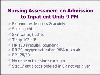 Nursing Assessment on Admission
to Inpatient Unit: 9 PM
Extreme restlessness & anxiety
Shaking chills
Skin warm, flushed
Temp 102.40F
HR 120 irregular, bounding
RR 20, oxygen saturation 96% room air
BP 128/60
No urine output since early am
Stat IV antibiotics ordered in ER not yet given
 