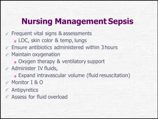 Nursing Management Sepsis
Frequent vital signs & assessments
LOC, skin color & temp, lungs
Ensure antibiotics administered within 3hours
Maintain oxygenation
Oxygen therapy & ventilatory support
Administer IV fluids,
Expand intravascular volume (fluid resuscitation)
Monitor I & O
Antipyretics
Assess for fluid overload
 