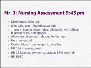 Mr. J: Nursing Assessment 9:45 pm
Disoriented, lethargic
Skin pale, cool, fingertips cyanotic
↓ breath sounds lower lobes bilaterally with diffuse
bilateral rales, hemoptysis
Abdomen distended, rebound tenderness
No urine output
Oozing blood from venipuncture sites
HR 136 irregular, weak
RR 28 labored, oxygen saturation 88% roomair
BP 88/50
 