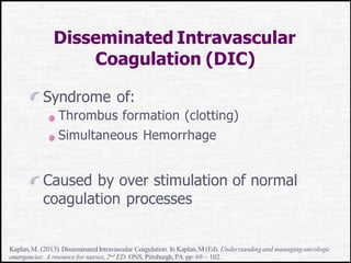 Disseminated Intravascular
Coagulation (DIC)
Syndrome of:
Thrombus formation (clotting)
Simultaneous Hemorrhage
Caused by over stimulation of normal
coagulation processes
Kaplan,M. (2013).Disseminated Intravascular Coagulation. In Kaplan,M (Ed). Understandingand managingoncologic
emergencies: A resource for nurses,2nd ED. ONS, Pittsburgh, PA.pp: 69 – 102.
 