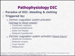 Pathophysiology DIC
Paradox of DIC: bleeding & clotting
Triggered by:
Intrinsic coagulation system activation
(damage to blood vessels)
Transfusion reactions
Endotoxins/Septicemia
Sickle Cell Disease
Malignant hypothermia
Extrinsic coagulation system activation (tissue injury)
Obstetrical Conditions
Extensive surgery
Crush injuries
Malignancies
Kaplan,M. (2013).Disseminated Intravascular Coagulation. In Kaplan,M (Ed). Understandingand managingoncologic
emergencies: A resource for nurses,2nd ED. ONS, Pittsburgh,PA. pp: 69 – 102.
 