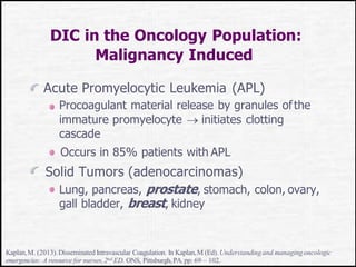 DIC in the Oncology Population:
Malignancy Induced
Acute Promyelocytic Leukemia (APL)
Procoagulant material release by granules ofthe
immature promyelocyte  initiates clotting
cascade
Occurs in 85% patients with APL
Solid Tumors (adenocarcinomas)
Lung, pancreas, prostate, stomach, colon, ovary,
gall bladder, breast, kidney
Kaplan,M. (2013). Disseminated Intravascular Coagulation. In Kaplan,M (Ed). Understandingand managingoncologic
emergencies: A resource for nurses,2nd ED. ONS, Pittsburgh,PA. pp: 69 – 102.
 