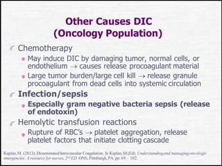 Other Causes DIC
(Oncology Population)
Chemotherapy
May induce DIC by damaging tumor, normal cells, or
endothelium  causes release procoagulant material
Large tumor burden/large cell kill  release granule
procoagulant from dead cells into systemic circulation
Infection/sepsis
Especially gram negative bacteria sepsis (release
of endotoxin)
Hemolytic transfusion reactions
Rupture of RBC’s  platelet aggregation, release
platelet factors that initiate clotting cascade
Kaplan,M. (2013).Disseminated Intravascular Coagulation. In Kaplan,M (Ed). Understandingand managingoncologic
emergencies: A resource for nurses,2nd ED. ONS, Pittsburgh, PA. pp: 69 – 102.
 