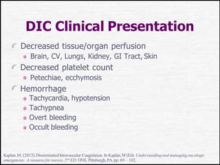 DIC Clinical Presentation
Decreased tissue/organ perfusion
Brain, CV, Lungs, Kidney, GI Tract, Skin
Decreased platelet count
Petechiae, ecchymosis
Hemorrhage
Tachycardia, hypotension
Tachypnea
Overt bleeding
Occult bleeding
Kaplan,M. (2013). Disseminated Intravascular Coagulation. In Kaplan,M (Ed). Understandingand managingoncologic
emergencies: A resource for nurses,2nd ED. ONS, Pittsburgh,PA. pp: 69 – 102.
 
