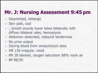 Mr. J: Nursing Assessment 9:45 pm
Disoriented, lethargic
Skin pale, cool
↓ breath sounds lower lobes bilaterally with
diffuse bilateral rales, hemoptysis
Abdomen distended, rebound tenderness
No urine output
Oozing blood from venipuncture sites
HR 136 irregular, weak
RR 28 labored, oxygen saturation 88% room air
BP 88/50
 