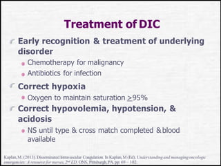 Treatment of DIC
Early recognition & treatment of underlying
disorder
Chemotherapy for malignancy
Antibiotics for infection
Correct hypoxia
Oxygen to maintain saturation >95%
Correct hypovolemia, hypotension, &
acidosis
NS until type & cross match completed &blood
available
Kaplan,M. (2013).Disseminated Intravascular Coagulation. In Kaplan,M (Ed). Understandingand managingoncologic
emergencies: A resource for nurses,2nd ED. ONS, Pittsburgh,PA. pp: 69 – 102.
 