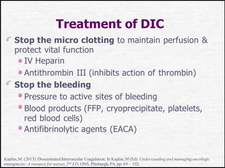Treatment of DIC
Stop the micro clotting to maintain perfusion &
protect vital function
IV Heparin
Antithrombin III (inhibits action of thrombin)
Stop the bleeding
Pressure to active sites of bleeding
Blood products (FFP, cryoprecipitate, platelets,
red blood cells)
Antifibrinolytic agents (EACA)
Kaplan,M. (2013). Disseminated Intravascular Coagulation. In Kaplan,M (Ed). Understandingand managingoncologic
emergencies: A resource for nurses,2nd ED. ONS, Pittsburgh,PA. pp: 69 – 102.
 