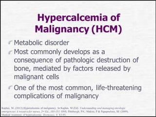 Hypercalcemia of
Malignancy (HCM)
Metabolic disorder
Most commonly develops as a
consequence of pathologic destruction of
bone, mediated by factors released by
malignant cells
One of the most common, life-threatening
complications of malignancy
Kaplan, M. (2013) Hypercalcemia of malignancy. In Kaplan, M (Ed). Understanding and managing oncologic
emergencies:A resourcefor nurses, 2nd Ed., 103-155, ONS, Pittsburgh, PA.; Makras, P & Papapoulous, SE (2009).
Medical treatment of hypercalcemia. Hormones, 8, 83-95.
 