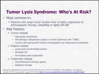 Tumor Lysis Syndrome: Who’s At Risk?
Most common in:
Patients with large tumor burden that is highly responsive to
antineoplastic therapy (resulting in rapid cell kill)
Risk Factors:
Tumor-related
High-grade lymphomas
Hematologic malignancies (acute or chronic leukemia's with  WBC)
Tumors with high growth fractions (anticipated to be responsive to treatment)
Patient-related
Large tumor burden/bulky tumors
Elevated LDH
Pre-existing renal dysfunction
Treatment-related
Chemotherapy & biologic agents
Radiation therapy
National Comprehensive Cancer Network (NCCN),2014. NCCN Guidelines:Non-Hodgkin’s Lymphoma,
version4.2014. Accessedon August 30, 2014 at http://www.nccn.org/professionals/physician_gls/pdf/nhl.pdf
 