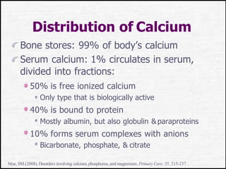 Distribution of Calcium
Bone stores: 99% of body’s calcium
Serum calcium: 1% circulates in serum,
divided into fractions:
50% is free ionized calcium
Only type that is biologically active
40% is bound to protein
Mostly albumin, but also globulin &paraproteins
10% forms serum complexes with anions
Bicarbonate, phosphate, & citrate
Moe, SM (2008).Disorders involving calcium,phosphorus, and magnesium. Primary Care, 35, 215-237.
 