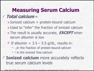 Measuring Serum Calcium
Total calcium =
Ionized calcium + protein-bound calcium
Used to “infer” the fraction of ionized calcium
The result is usually accurate, EXCEPT when
serum albumin is low
If albumin < 3.5 – 5.5 g/dL, results in:
↓in the fraction of protein-bound calcium
↑ in the ionized free calcium
Ionized calcium more accurately reflects
true serum calcium levels
Moe, SM (2008).Disorders involving calcium,phosphorus, and magnesium. Primary Care, 35, 215-237.
 
