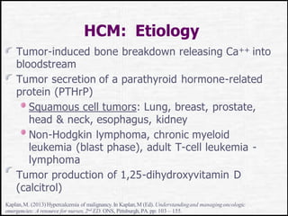 HCM: Etiology
Tumor-induced bone breakdown releasing Ca++ into
bloodstream
Tumor secretion of a parathyroid hormone-related
protein (PTHrP)
Squamous cell tumors: Lung, breast, prostate,
head & neck, esophagus, kidney
Non-Hodgkin lymphoma, chronic myeloid
leukemia (blast phase), adult T-cell leukemia -
lymphoma
Tumor production of 1,25-dihydroxyvitamin D
(calcitrol)
Kaplan,M. (2013)Hypercalcemia of malignancy.In Kaplan,M (Ed). Understandingand managingoncologic
emergencies: A resource for nurses,2nd ED. ONS, Pittsburgh,PA. pp: 103 – 155.
 