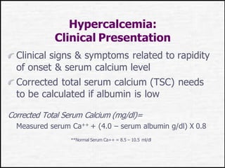 Hypercalcemia:
Clinical Presentation
Clinical signs & symptoms related to rapidity
of onset & serum calcium level
Corrected total serum calcium (TSC) needs
to be calculated if albumin is low
Corrected Total Serum Calcium (mg/dl)=
Measured serum Ca++ + (4.0 – serum albumin g/dl) X 0.8
**Normal Serum Ca++ = 8.5 – 10.5 ml/dl
 