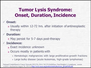 Tumor Lysis Syndrome:
Onset, Duration, Incidence
Onset:
Usually within 12-72 hrs. after initiation of antineoplastic
therapy
Duration:
May persist for 5-7 days post-therapy
Incidence:
Exact incidence unknown
Occurs mostly in patients with
Hematologic malignancies with large proliferative growth fractions
Large bulky disease (acute leukemias, high-grade lymphomas)
National Comprehensive Cancer Network (NCCN),2014. NCCN Guidelines:Non-Hodgkin’s Lymphoma, version
4.2014. Accessed on August 30, 2014 at http://www.nccn.org/professionals/physician_gls/pdf/nhl.pdf.
 