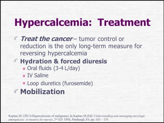 Hypercalcemia: Treatment
Treat the cancer – tumor control or
reduction is the only long-term measure for
reversing hypercalcemia
Hydration & forced diuresis
Oral fluids (3-4 L/day)
IV Saline
Loop diuretics (furosemide)
Mobilization
Kaplan,M. (2013)Hypercalcemia of malignancy.In Kaplan,M (Ed). Understandingand managingoncologic
emergencies: A resource for nurses, 2nd ED. ONS, Pittsburgh, PA.pp: 103 – 155.
 