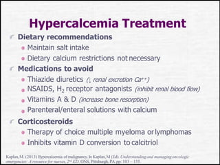 Hypercalcemia Treatment
Dietary recommendations
Maintain salt intake
Dietary calcium restrictions not necessary
Medications to avoid
Thiazide diuretics (↓ renal excretion Ca++)
NSAIDS, H2 receptor antagonists (inhibit renal blood flow)
Vitamins A & D (increase bone resorption)
Parenteral/enteral solutions with calcium
Corticosteroids
Therapy of choice multiple myeloma orlymphomas
Inhibits vitamin D conversion to calcitriol
Kaplan,M. (2013)Hypercalcemia of malignancy.In Kaplan,M (Ed). Understandingand managingoncologic
emergencies: A resource for nurses,2nd ED. ONS, Pittsburgh, PA.pp: 103 – 155.
 