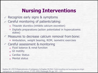 Nursing Interventions
Recognize early signs & symptoms
Careful monitoring of patients taking:
Thiazide diuretics (inhibits calcium excretion)
Digitalis preparations (action potentiated in hypercalcemic
states)
Measures to decrease calcium removal from bone:
Ambulation, weight bearing, ROM, isometric exercises
Careful assessment & monitoring
Fluid balance & renal function
GI motility
Cardiac Status
Mental status
Kaplan,M. (2013)Hypercalcemia of malignancy.In Kaplan,M (Ed). Understandingand managingoncologic
emergencies: A resource for nurses, 2nd ED. ONS, Pittsburgh, PA.pp: 103 – 155.
 