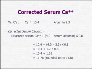 Corrected Serum Ca++
Mr. C’s : Ca++ 10.4 Albumin 2.3
Corrected Serum Calcium =
Measured serum Ca++ + (4.0 – serum albumin) X 0.8
= 10.4 + (4.0 – 2.3) X 0.8
= 10.4 + 1.7 X 0.8
= 10.4 + 1.36
= 11.78 (rounded up to 11.8)
 