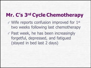Mr. C’s 3rd Cycle Chemotherapy
Wife reports confusion improved for 1st
two weeks following last chemotherapy
Past week, he has been increasingly
forgetful, depressed, and fatigued
(stayed in bed last 2 days)
 