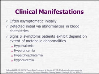 Clinical Manifestations
Often asymptomatic initially
Detected initial via abnormalities in blood
chemistries
Signs & symptoms patients exhibit depend on
extent of metabolic abnormalities
Hyperkalemia
Hyperuricemia
Hyperphosphatemia
Hypocalcemia
Holmes Gobble,B. (2013).Tumor Lysis Syndrome. In Kaplan,M (Ed). Understandingand managing
oncologicemergencies: A resource for nurses.Oncology Nursing Society, Pittsburgh, PA.pp: 433-459.
 