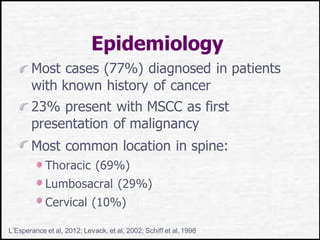 Epidemiology
Most cases (77%) diagnosed in patients
with known history of cancer
23% present with MSCC as first
presentation of malignancy
Most common location in spine:
Thoracic (69%)
Lumbosacral (29%)
Cervical (10%)
L’Esperance et al, 2012; Levack, et al, 2002; Schiff et al,1998
 