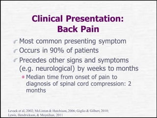 Clinical Presentation:
Back Pain
Most common presenting symptom
Occurs in 90% of patients
Precedes other signs and symptoms
(e.g. neurological) by weeks to months
Median time from onset of pain to
diagnosis of spinal cord compression: 2
months
Levack et al, 2002; McLinton & Hutchison, 2006; Giglio & Gilbert, 2010;
Lewis, Hendrickson, & Moynihan, 2011
 