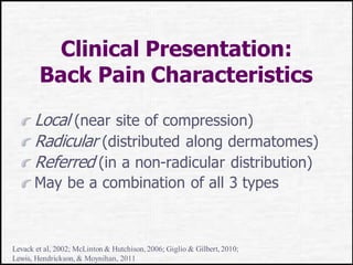 Clinical Presentation:
Back Pain Characteristics
Local (near site of compression)
Radicular (distributed along dermatomes)
Referred (in a non-radicular distribution)
May be a combination of all 3 types
Levack et al, 2002; McLinton & Hutchison, 2006; Giglio & Gilbert, 2010;
Lewis, Hendrickson, & Moynihan, 2011
 