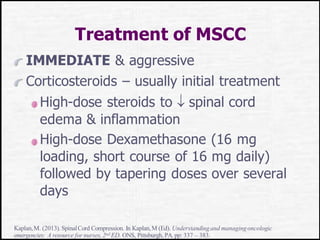 Treatment of MSCC
IMMEDIATE & aggressive
Corticosteroids – usually initial treatment
High-dose steroids to  spinal cord
edema & inflammation
High-dose Dexamethasone (16 mg
loading, short course of 16 mg daily)
followed by tapering doses over several
days
Kaplan,M. (2013).SpinalCord Compression. In Kaplan,M (Ed). Understandingand managingoncologic
emergencies: A resource for nurses, 2nd ED. ONS, Pittsburgh, PA. pp: 337 – 383.
 