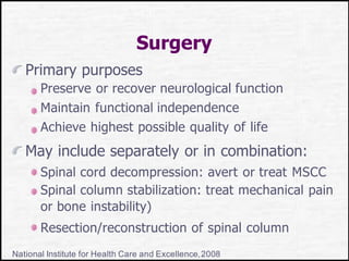 Surgery
Primary purposes
Preserve or recover neurological function
Maintain functional independence
Achieve highest possible quality of life
May include separately or in combination:
Spinal cord decompression: avert or treat MSCC
Spinal column stabilization: treat mechanical pain
or bone instability)
Resection/reconstruction of spinal column
National Institute for Health Care and Excellence,2008
 