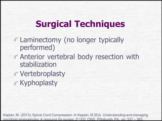 Surgical Techniques
Laminectomy (no longer typically
performed)
Anterior vertebral body resection with
stabilization
Vertebroplasty
Kyphoplasty
Kaplan, M. (2013). Spinal Cord Compression. In Kaplan, M (Ed). Understanding and managing
oncologic emergencies: A resource for nurses, 2nd ED. ONS, Pittsburgh, PA. pp: 337 – 383.
 