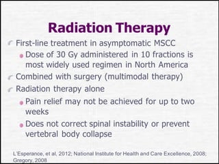 Radiation Therapy
First-line treatment in asymptomatic MSCC
Dose of 30 Gy administered in 10 fractions is
most widely used regimen in North America
Combined with surgery (multimodal therapy)
Radiation therapy alone
Pain relief may not be achieved for up to two
weeks
Does not correct spinal instability or prevent
vertebral body collapse
L’Esperance, et al, 2012; National Institute for Health and Care Excellence, 2008;
Gregory, 2008
 