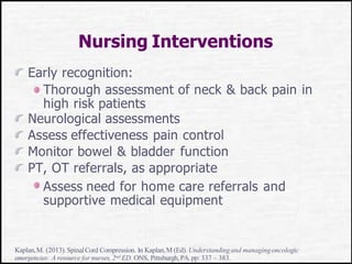 Nursing Interventions
Early recognition:
Thorough assessment of neck & back pain in
high risk patients
Neurological assessments
Assess effectiveness pain control
Monitor bowel & bladder function
PT, OT referrals, as appropriate
Assess need for home care referrals and
supportive medical equipment
Kaplan,M. (2013).SpinalCord Compression. In Kaplan,M (Ed). Understandingand managingoncologic
emergencies: A resource for nurses, 2nd ED. ONS, Pittsburgh,PA. pp: 337 – 383.
 