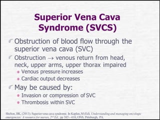 Superior Vena Cava
Syndrome (SVCS)
Obstruction of blood flow through the
superior vena cava (SVC)
Obstruction  venous return from head,
neck, upper arms, upper thorax impaired
Venous pressure increases
Cardiac output decreases
May be caused by:
Invasion or compression of SVC
Thrombosis within SVC
Shelton, BK, (2013).Superiorvena cava syndrome. In Kaplan,M (Ed). Understandingand managing oncologic
emergencies: A resource for nurses, 2nd Ed., pp 385 - 410, ONS, Pittsburgh, PA.
 