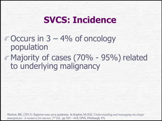 SVCS: Incidence
Occurs in 3 – 4% of oncology
population
Majority of cases (70% - 95%) related
to underlying malignancy
Shelton, BK, (2013).Superiorvena cava syndrome. In Kaplan,M (Ed). Understandingand managing oncologic
emergencies: A resource for nurses, 2nd Ed., pp 385 - 410, ONS, Pittsburgh, PA.
 