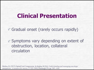 Clinical Presentation
Gradual onset (rarely occurs rapidly)
Symptoms vary depending on extent of
obstruction, location, collateral
circulation
Shelton, B. (2013).SpinalCord Compression. In Kaplan,M (Ed). Understandingand managing oncologic
emergencies: A resource for nurses,2nd ED. ONS, Pittsburgh, PA.pp: 385 - 410.
 