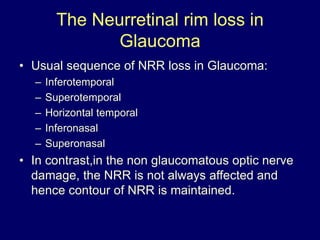 The Neurretinal rim loss in
Glaucoma
• Usual sequence of NRR loss in Glaucoma:
– Inferotemporal
– Superotemporal
– Horizontal temporal
– Inferonasal
– Superonasal
• In contrast,in the non glaucomatous optic nerve
damage, the NRR is not always affected and
hence contour of NRR is maintained.
 