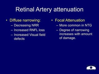 Retinal Artery attenuation
• Diffuse narrowing:
– Decreasing NRR
– Increased RNFL loss
– Increased Visual field
defects
• Focal Attenuation
– More common in NTG
– Degree of narrowing
increases with amount
of damage.
 
