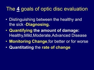 The 4 goals of optic disc evaluation
• Distinguishing between the healthy and
the sick -Diagnosing.
• Quantifying the amount of damage:
Healthy,Mild,Moderate,Advanced Disease
• Monitoring Change,for better or for worse
• Quantitating the rate of change
 
