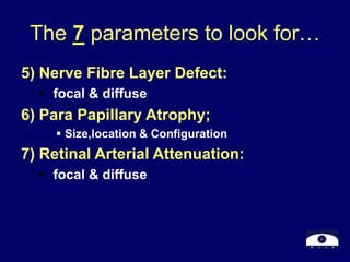 The 7 parameters to look for…
5) Nerve Fibre Layer Defect:
 focal & diffuse
6) Para Papillary Atrophy;
 Size,location & Configuration
7) Retinal Arterial Attenuation:
 focal & diffuse
 