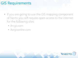GIS Requirements
 If you are going to use the GIS mapping component
of Necto you will require open access to the internet
for the following sites
 Arcgis.com
 Acrgisonline.com
 